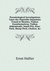 Parasitological Investigations Upon the Vegetable Organisms Found in Measles, Typhus Exanthematicus, Typhus Abdominalis, Small-Pox, Kine-Pock, Shoep-Pock, Cholera, &amp;c