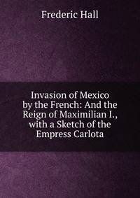 Invasion of Mexico by the French: And the Reign of Maximilian I., with a Sketch of the Empress Carlota