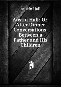 Austin Hall: Or, After Dinner Conversations, Between a Father and His Children