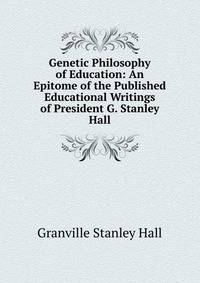Genetic Philosophy of Education: An Epitome of the Published Educational Writings of President G. Stanley Hall