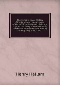The Constitutional History of England, from the Accession of Henry Vii. to the Death of George Ii. (With the Essay of Lord Macaulay On Hallam's Constitutional History of England). 2 Vols. In 1.