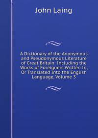 A Dictionary of the Anonymous and Pseudonymous Literature of Great Britain: Including the Works of Foreigners Written In, Or Translated Into the English Language, Volume 3