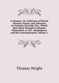 A Glossary: Or, Collection of Words, Phrases, Names, and Allusions to Customs, Proverbs, Etc., Whcih Have Been Thought to Require Illustration, in the . Shakespeare and His Contemporaries, Volume 1