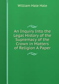An Inquiry Into the Legal History of the Supremacy of the Crown in Matters of Religion A Paper.