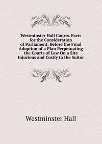 Westminster Hall Courts. Facts for the Consideration of Parliament, Before the Final Adoption of a Plan Perpetuating the Courts of Law On a Site Injurious and Costly to the Suitor