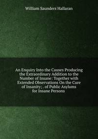 An Enquiry Into the Causes Producing the Extraordinary Addition to the Number of Insane: Together with Extended Observations On the Cure of Insanity; . of Public Asylums for Insane Persons .