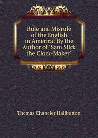 Rule and Misrule of the English in America: By the Author of "Sam Slick the Clock-Maker".
