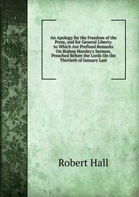 An Apology for the Freedom of the Press, and for General Liberty. to Which Are Prefixed Remarks On Bishop Horsley's Sermon, Preached Before the Lords On the Thirtieth of January Last