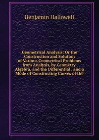 Geometrical Analysis: Or the Construction and Solution of Various Geometrical Problems from Analysis, by Geometry, Algebra, and the Differential . and a Mode of Constructing Curves of the