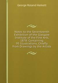 Notes to the Seventeenth Exhibition of the Glasgow Institute of the Fine Arts, 1878: Containing 95 Illustrations, Chiefly from Drawings by the Artists