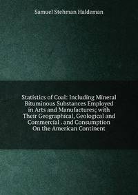 Statistics of Coal: Including Mineral Bituminous Substances Employed in Arts and Manufactures; with Their Geographical, Geological and Commercial . and Consumption On the American Continent