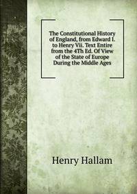 The Constitutional History of England, from Edward I. to Henry Vii. Text Entire from the 4Th Ed. Of View of the State of Europe During the Middle Ages.