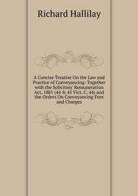 A Concise Treatise On the Law and Practice of Conveyancing: Together with the Solicitors' Remuneration Act, 1881 (44 &amp; 45 Vict. C. 44) and the Orders On Conveyancing Fees and Charges