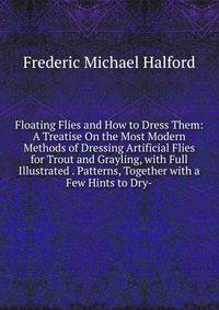 Floating Flies and How to Dress Them: A Treatise On the Most Modern Methods of Dressing Artificial Flies for Trout and Grayling, with Full Illustrated . Patterns, Together with a Few Hints to Dry-