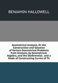 Geometrical Analysis, Or the Construction and Solution of Various Geometrical Problems from Analysis, by Geometrical, Algebra, and the Dieferential . and a Mode of Constructing Curves of Th