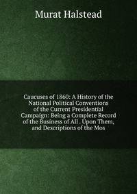 Caucuses of 1860: A History of the National Political Conventions of the Current Presidential Campaign: Being a Complete Record of the Business of All . Upon Them, and Descriptions of the Mos