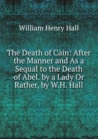 The Death of Cain: After the Manner and As a Sequal to the Death of Abel. by a Lady Or Rather, by W.H. Hall.