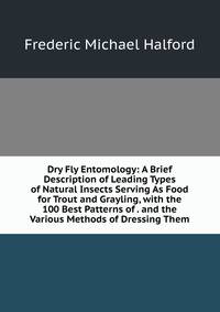 Dry Fly Entomology: A Brief Description of Leading Types of Natural Insects Serving As Food for Trout and Grayling, with the 100 Best Patterns of . and the Various Methods of Dressing Them