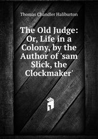 The Old Judge: Or, Life in a Colony, by the Author of 'sam Slick, the Clockmaker'.