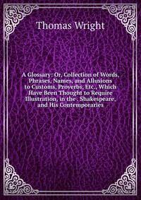 A Glossary: Or, Collection of Words, Phrases, Names, and Allusions to Customs, Proverbs, Etc., Which Have Been Thought to Require Illustration, in the . Shakespeare, and His Contemporaries