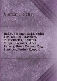 Halsey's Homeopathic Guide: For Families, Travelers, Missionaries, Pioneers, Miners, Farmers, Stock Raisers, Horse Owners, Dog Fanciers, Poultry Keepers .