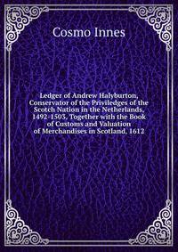 Ledger of Andrew Halyburton, Conservator of the Priviledges of the Scotch Nation in the Netherlands, 1492-1503, Together with the Book of Customs and Valuation of Merchandises in Scotland, 1612