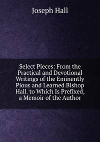 Select Pieces: From the Practical and Devotional Writings of the Eminently Pious and Learned Bishop Hall. to Which Is Prefixed, a Memoir of the Author