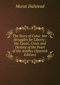 The Story of Cuba: Her Struggles for Liberty ; the Cause, Crisis and Destiny of the Pearl of the Antilles (Spanish Edition)