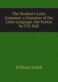 The Student's Latin Grammar. a Grammar of the Latin Language. the Syntax by T.D. Hall