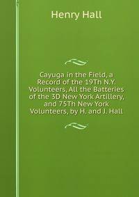 Cayuga in the Field, a Record of the 19Th N.Y. Volunteers, All the Batteries of the 3D New York Artillery, and 75Th New York Volunteers, by H. and J. Hall