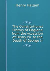 The Constitutional History of England from the Accession of Henry Vii. to the Death of George Ii.