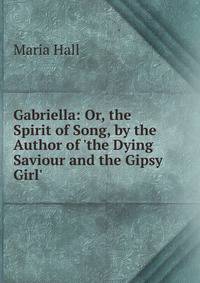 Gabriella: Or, the Spirit of Song, by the Author of 'the Dying Saviour and the Gipsy Girl'.