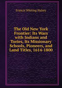 The Old New York Frontier: Its Wars with Indians and Tories, Its Missionary Schools, Pioneers, and Land Titles, 1614-1800