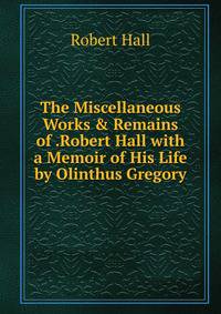 The Miscellaneous Works &amp; Remains of .Robert Hall with a Memoir of His Life by Olinthus Gregory.