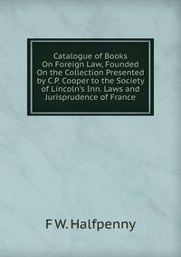 Catalogue of Books On Foreign Law, Founded On the Collection Presented by C.P. Cooper to the Society of Lincoln's Inn. Laws and Jurisprudence of France