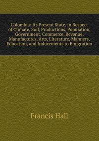 Colombia: Its Present State, in Respect of Climate, Soil, Productions, Population, Government, Commerce, Revenue, Manufactures, Arts, Literature, Manners, Education, and Inducements to Emigration