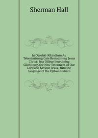 Iu Otoshki-Kikindiuin Au Tebeniminvng Gaie Bemajiinvng Jesus Christ: Ima Ojibue Inueuining Giizhitong. the New Testament of Our Lord and Saviour Jesus . Into the Language of the Ojibwa Indians