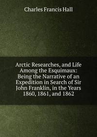 Arctic Researches, and Life Among the Esquimaux: Being the Narrative of an Expedition in Search of Sir John Franklin, in the Years 1860, 1861, and 1862