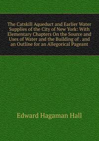 The Catskill Aqueduct and Earlier Water Supplies of the City of New York: With Elementary Chapters On the Source and Uses of Water and the Building of . and an Outline for an Allegorical Pageant