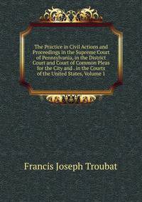 The Practice in Civil Actions and Proceedings in the Supreme Court of Pennsylvania, in the District Court and Court of Common Pleas for the City and . in the Courts of the United States, Volume 1