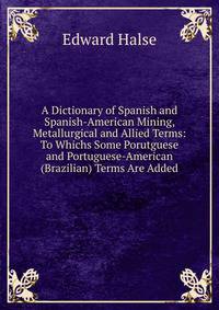 A Dictionary of Spanish and Spanish-American Mining, Metallurgical and Allied Terms: To Whichs Some Porutguese and Portuguese-American (Brazilian) Terms Are Added