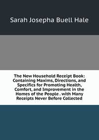The New Household Receipt Book: Containing Maxims, Directions, and Specifics for Promoting Health, Comfort, and Improvement in the Homes of the People . with Many Receipts Never Before Collected