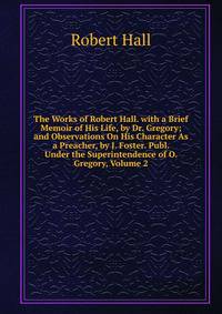 The Works of Robert Hall. with a Brief Memoir of His Life, by Dr. Gregory; and Observations On His Character As a Preacher, by J. Foster. Publ. Under the Superintendence of O. Gregory, Volume 2