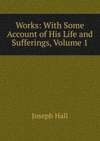 Works: With Some Account of His Life and Sufferings, Volume 1