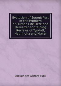 Evolution of Sound: Part of the Problem of Human Life Here and Hereafter Containing Reviews of Tyndall, Helmholtz and Mayer
