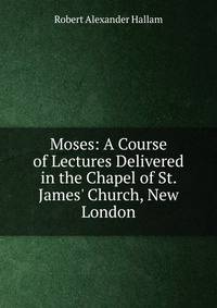 Moses: A Course of Lectures Delivered in the Chapel of St. James' Church, New London