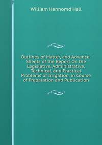 Outlines of Matter, and Advance-Sheets of the Report On the Legislative, Administrative, Technical, and Practical Problems of Irrigation, in Course of Preparation and Publication