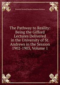 The Pathway to Reality: Being the Gifford Lectures Delivered in the University of St. Andrews in the Session 1902-1903, Volume 1