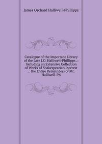 Catalogue of the Important Library of the Late J.O. Halliwell-Phillipps .: Including an Extensive Collection of Works of Shakespearian Interest . . the Entire Remainders of Mr. Halliwell-Ph