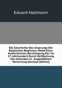 Die Geschichte Des Ursprungs Der Belgischen Beghinen: Nebst Einer Authentischen Berichtigung Der Im 17. Jahrhundert Durch Verfalschung Von Urkunden in . Angestifteten Verwirrung (German Edition)